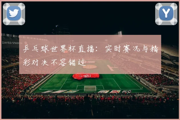 乒乓球世界杯直播：实时赛况与精彩对决不容错过