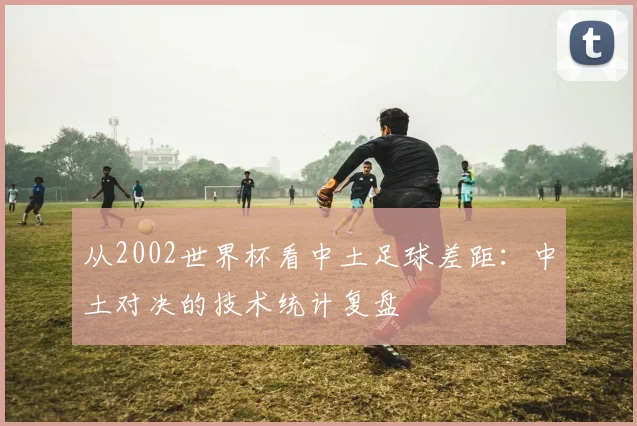 从2002世界杯看中土足球差距：中土对决的技术统计复盘